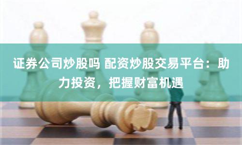 证券公司炒股吗 配资炒股交易平台：助力投资，把握财富机遇