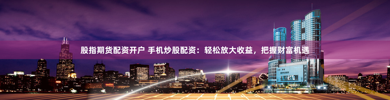 股指期货配资开户 手机炒股配资：轻松放大收益，把握财富机遇