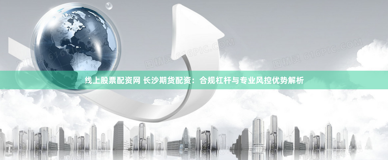 线上股票配资网 长沙期货配资：合规杠杆与专业风控优势解析