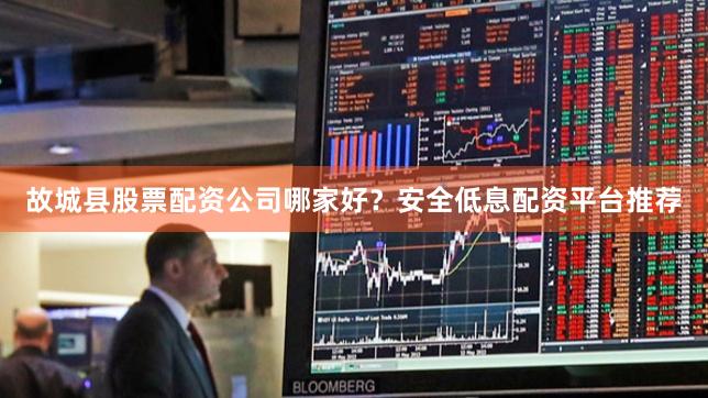 故城县股票配资公司哪家好？安全低息配资平台推荐